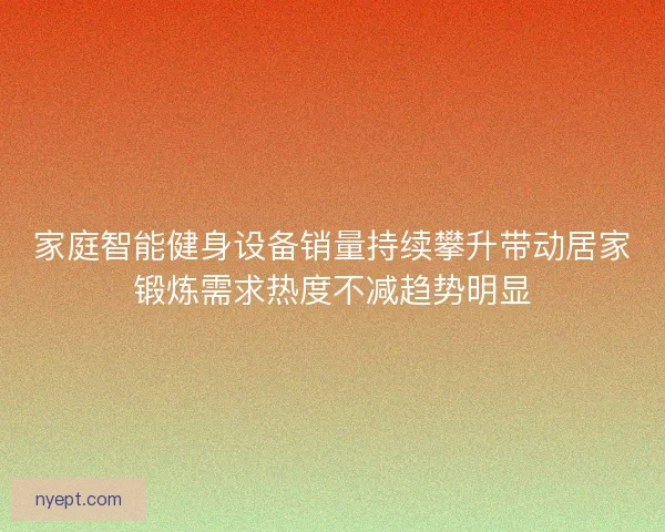 家庭智能健身设备销量持续攀升带动居家锻炼需求热度不减趋势明显