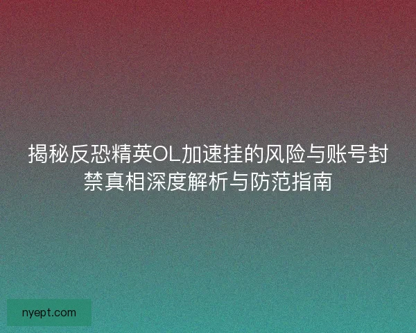 揭秘反恐精英OL加速挂的风险与账号封禁真相深度解析与防范指南