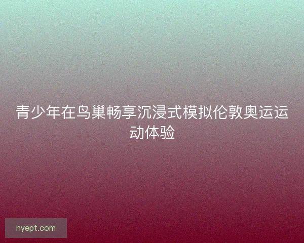 青少年在鸟巢畅享沉浸式模拟伦敦奥运运动体验 青少年在鸟巢畅享沉浸式模拟伦敦奥运运动体验