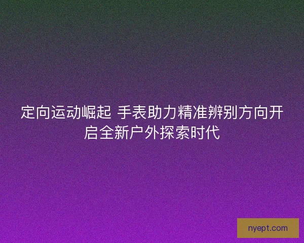 定向运动崛起 手表助力精准辨别方向开启全新户外探索时代 定向运动崛起 手表助力精准辨别方向开启全新户外探索时代