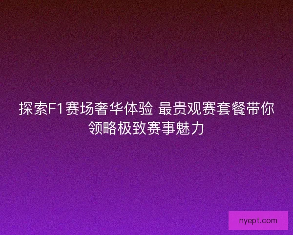 探索F1赛场奢华体验 最贵观赛套餐带你领略极致赛事魅力 探索F1赛场奢华体验 最贵观赛套餐带你领略极致赛事魅力