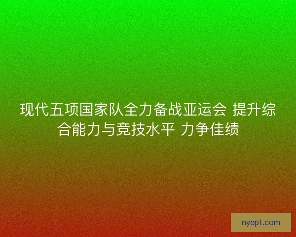 现代五项国家队全力备战亚运会 提升综合能力与竞技水平 力争佳绩