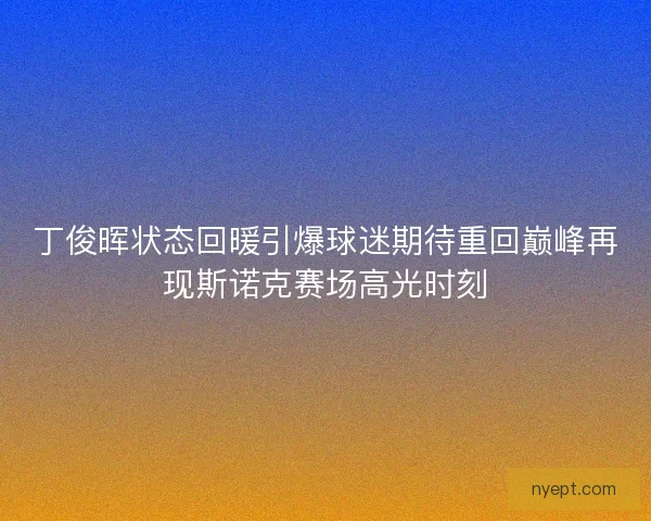 丁俊晖状态回暖引爆球迷期待重回巅峰再现斯诺克赛场高光时刻 丁俊晖状态回暖引爆球迷期待重回巅峰再现斯诺克赛场高光时刻