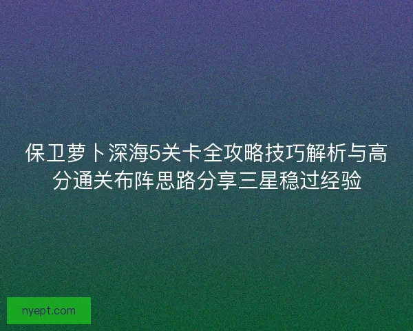 保卫萝卜深海5关卡全攻略技巧解析与高分通关布阵思路分享三星稳过经验