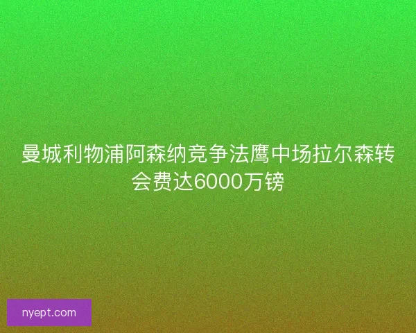 曼城利物浦阿森纳竞争法鹰中场拉尔森转会费达6000万镑