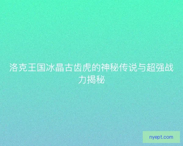 洛克王国冰晶古齿虎的神秘传说与超强战力揭秘 洛克王国冰晶古齿虎的神秘传说与超强战力揭秘