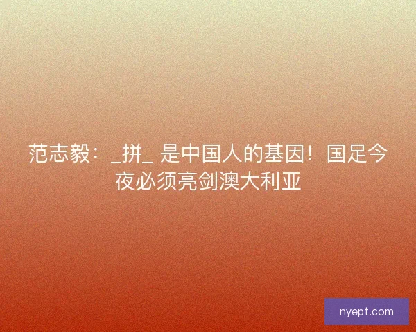 范志毅：_拼_ 是中国人的基因！国足今夜必须亮剑澳大利亚