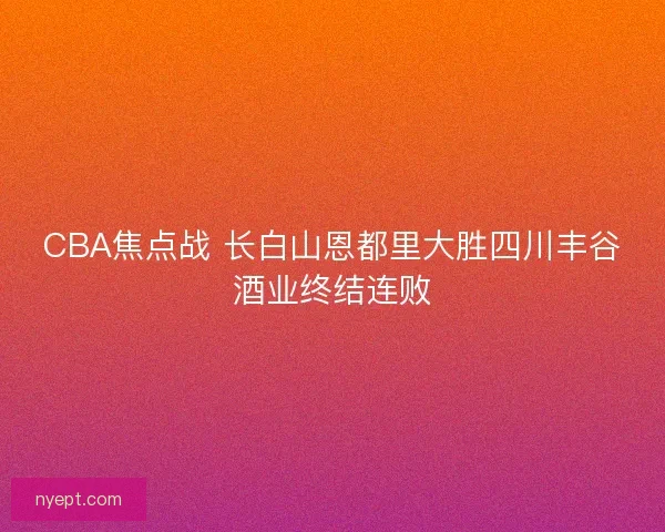 CBA焦点战 长白山恩都里大胜四川丰谷酒业终结连败 CBA焦点战 长白山恩都里大胜四川丰谷酒业终结连败