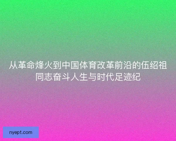 从革命烽火到中国体育改革前沿的伍绍祖同志奋斗人生与时代足迹纪 从革命烽火到中国体育改革前沿的伍绍祖同志奋斗人生与时代足迹纪